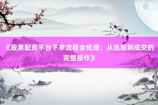 《股票配资平台下单流程全梳理：从选股到成交的完整操作》