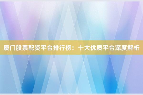 厦门股票配资平台排行榜：十大优质平台深度解析