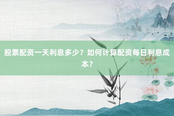 股票配资一天利息多少？如何计算配资每日利息成本？