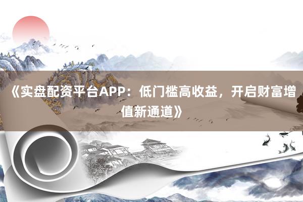 《实盘配资平台APP：低门槛高收益，开启财富增值新通道》