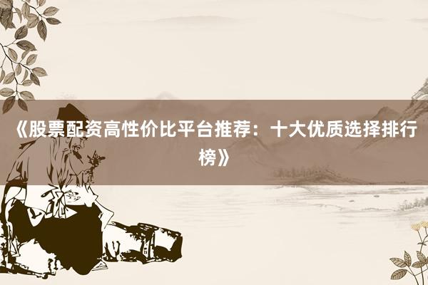 《股票配资高性价比平台推荐：十大优质选择排行榜》