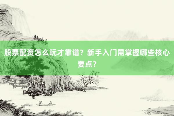 股票配资怎么玩才靠谱？新手入门需掌握哪些核心要点？