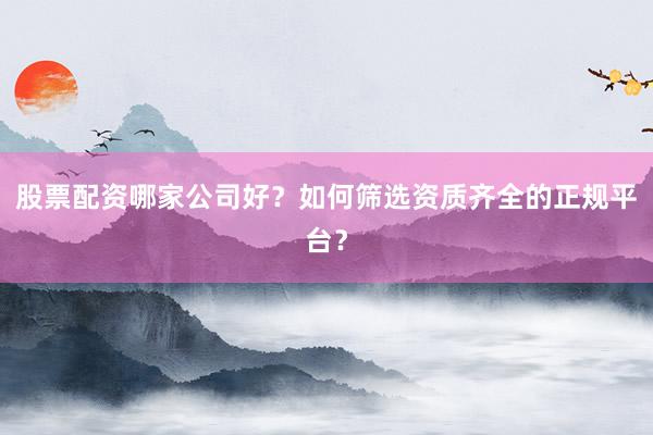 股票配资哪家公司好？如何筛选资质齐全的正规平台？