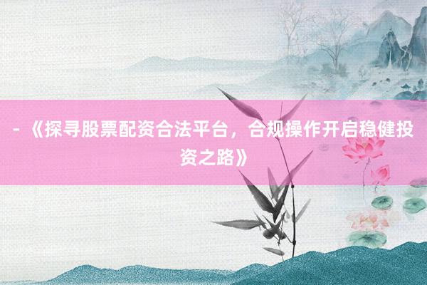- 《探寻股票配资合法平台，合规操作开启稳健投资之路》