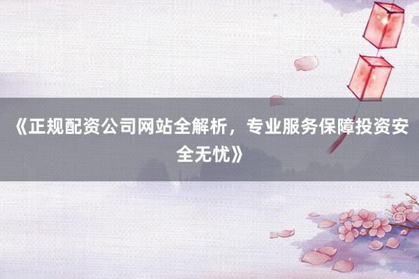 《正规配资公司网站全解析，专业服务保障投资安全无忧》