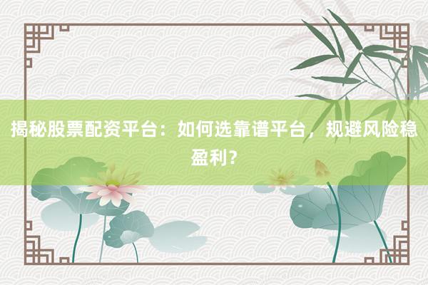 揭秘股票配资平台：如何选靠谱平台，规避风险稳盈利？