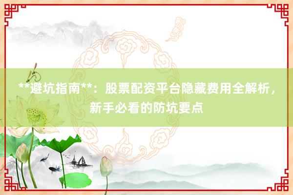 **避坑指南**：股票配资平台隐藏费用全解析，新手必看的防坑要点
