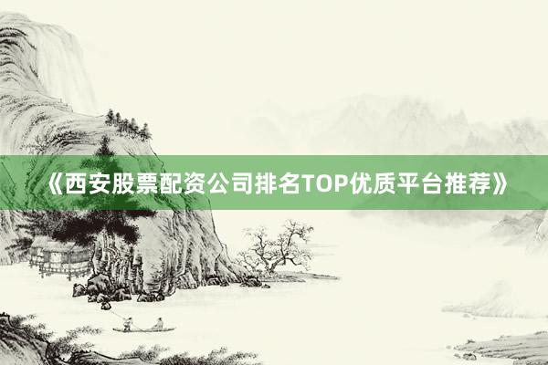 《西安股票配资公司排名TOP优质平台推荐》