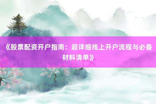 《股票配资开户指南：超详细线上开户流程与必备材料清单》