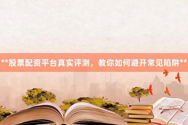 **股票配资平台真实评测，教你如何避开常见陷阱**