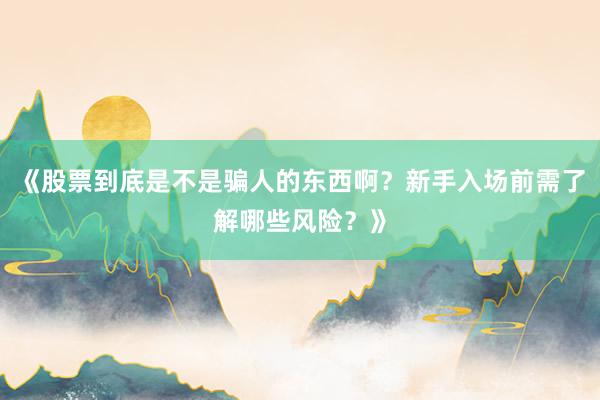 《股票到底是不是骗人的东西啊？新手入场前需了解哪些风险？》