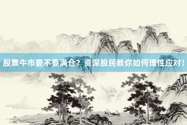 股票牛市要不要满仓？资深股民教你如何理性应对！