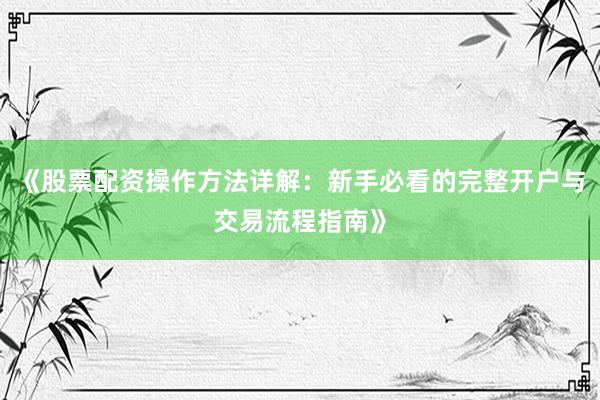 《股票配资操作方法详解:新手必看的完整开户与交易流程指南》