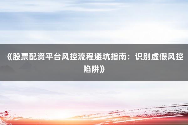 《股票配资平台风控流程避坑指南:识别虚假风控陷阱》