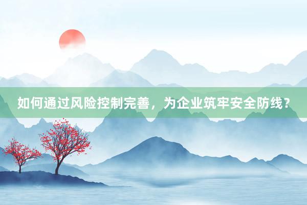 如何通过风险控制完善,为企业筑牢安全防线?