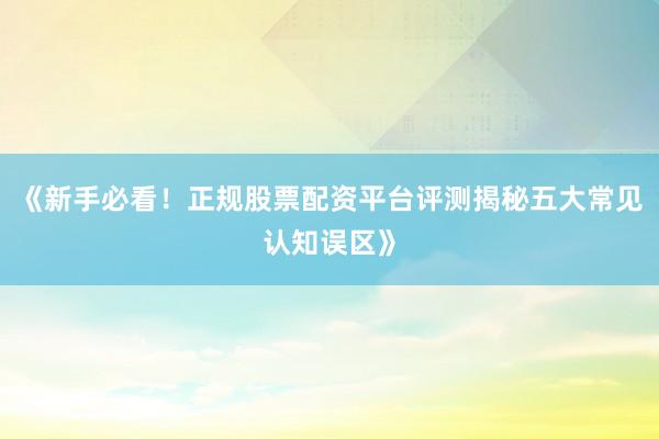 《新手必看!正规股票配资平台评测揭秘五大常见认知误区》