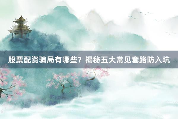 股票配资骗局有哪些?揭秘五大常见套路防入坑