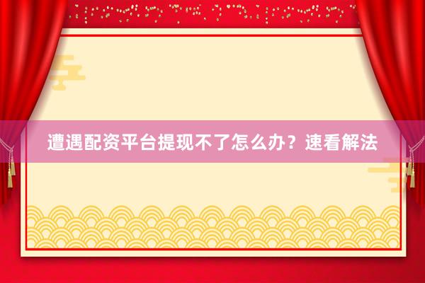 遭遇配资平台提现不了怎么办?速看解法