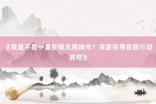 《我是不是一直在做无用操作?深度探寻自我行动真相》