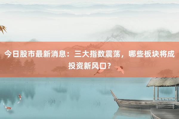 今日股市最新消息：三大指数震荡，哪些板块将成投资新风口？