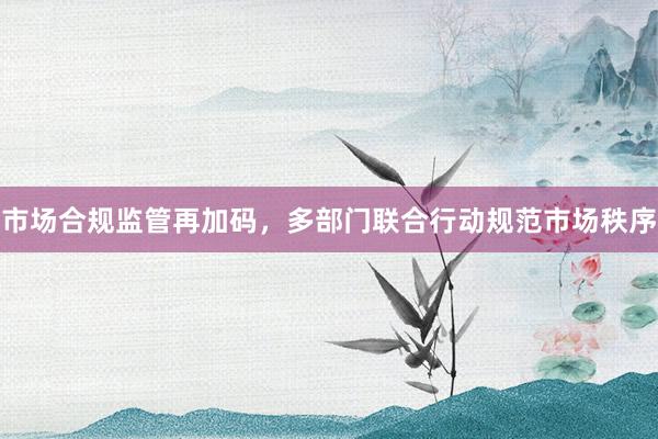 市场合规监管再加码，多部门联合行动规范市场秩序