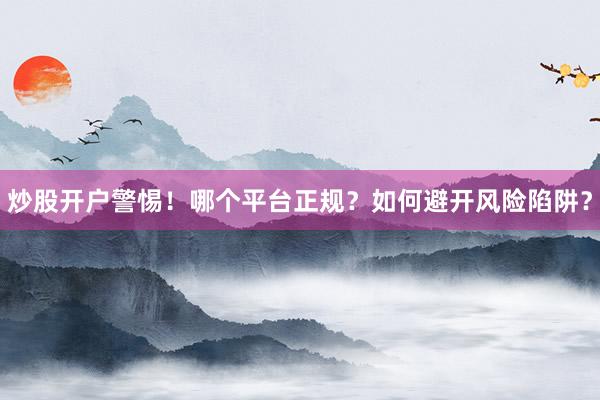 炒股开户警惕！哪个平台正规？如何避开风险陷阱？
