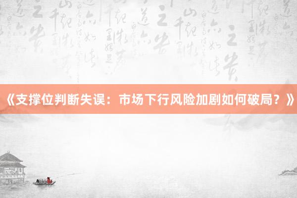 《支撑位判断失误：市场下行风险加剧如何破局？》