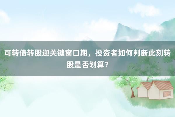 可转债转股迎关键窗口期，投资者如何判断此刻转股是否划算？