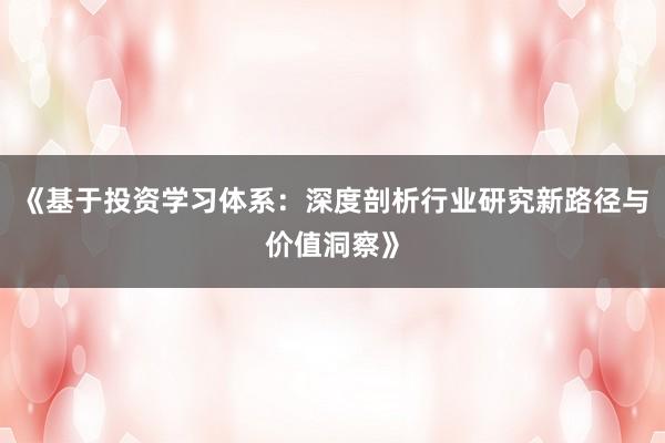 《基于投资学习体系：深度剖析行业研究新路径与价值洞察》
