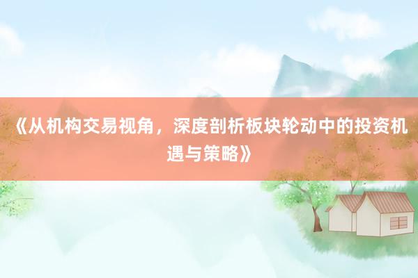 《从机构交易视角，深度剖析板块轮动中的投资机遇与策略》