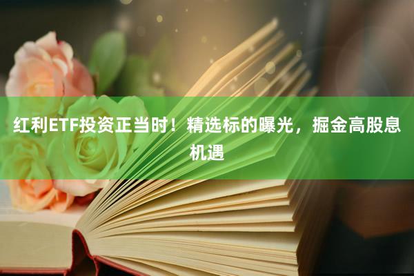 红利ETF投资正当时！精选标的曝光，掘金高股息机遇