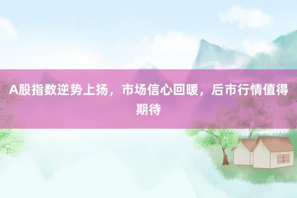 A股指数逆势上扬，市场信心回暖，后市行情值得期待