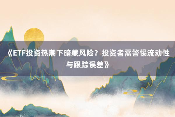 《ETF投资热潮下暗藏风险？投资者需警惕流动性与跟踪误差》