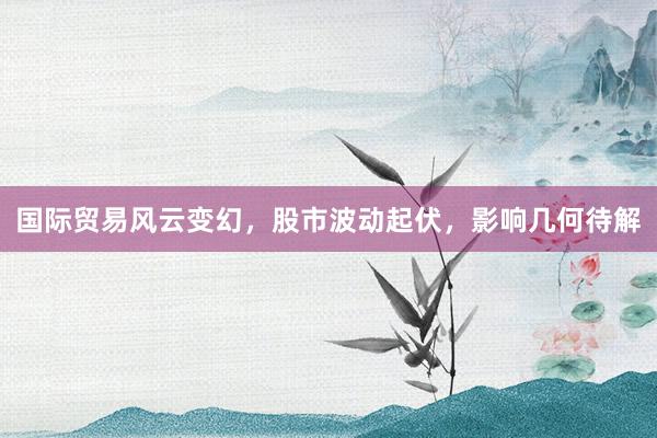 国际贸易风云变幻，股市波动起伏，影响几何待解