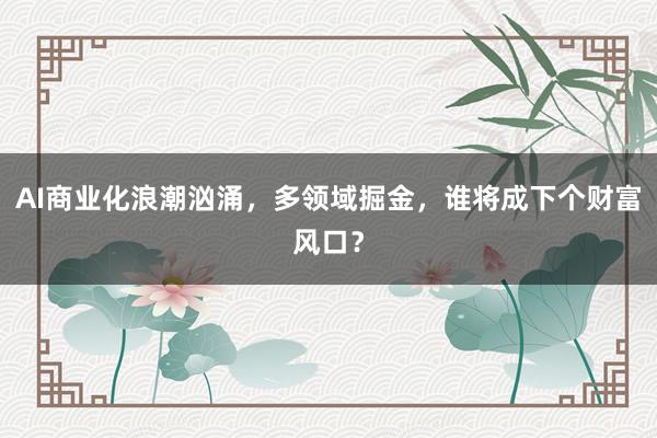 AI商业化浪潮汹涌，多领域掘金，谁将成下个财富风口？