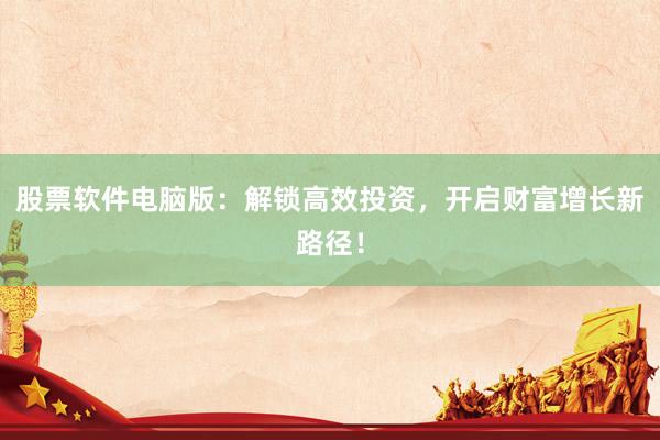 股票软件电脑版：解锁高效投资，开启财富增长新路径！