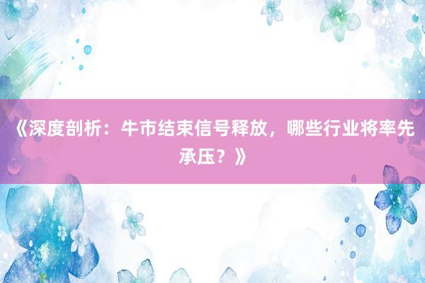 《深度剖析：牛市结束信号释放，哪些行业将率先承压？》