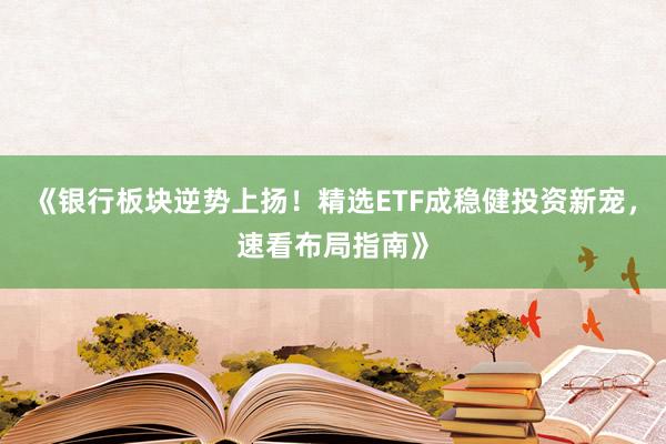 《银行板块逆势上扬！精选ETF成稳健投资新宠，速看布局指南》