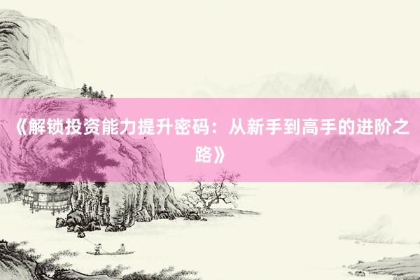 《解锁投资能力提升密码：从新手到高手的进阶之路》