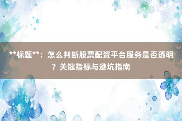 **标题**:怎么判断股票配资平台服务是否透明?关键指标与避坑指南