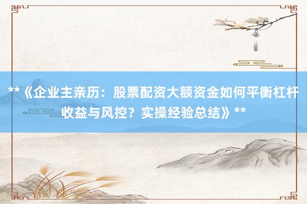 **《企业主亲历：股票配资大额资金如何平衡杠杆收益与风控？实操经验总结》**