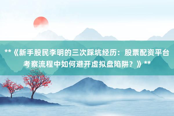 **《新手股民李明的三次踩坑经历：股票配资平台考察流程中如何避开虚拟盘陷阱？》**