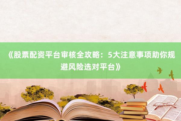 《股票配资平台审核全攻略：5大注意事项助你规避风险选对平台》