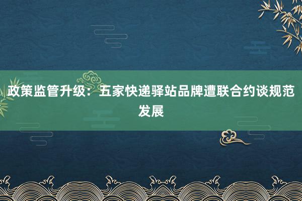 政策监管升级：五家快递驿站品牌遭联合约谈规范发展