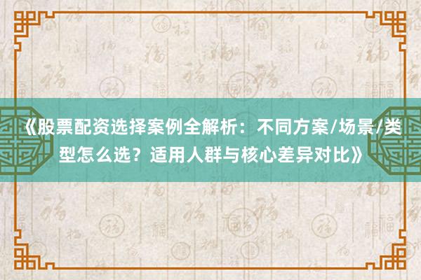 《股票配资选择案例全解析：不同方案/场景/类型怎么选？适用人群与核心差异对比》