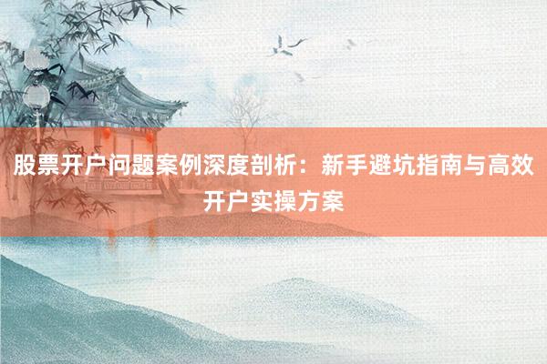 股票开户问题案例深度剖析：新手避坑指南与高效开户实操方案