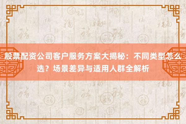 股票配资公司客户服务方案大揭秘：不同类型怎么选？场景差异与适用人群全解析