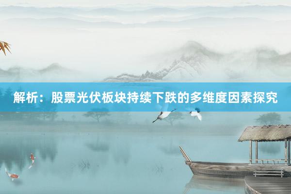 解析:股票光伏板块持续下跌的多维度因素探究