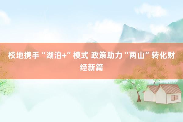 校地携手“湖泊+”模式 政策助力“两山”转化财经新篇