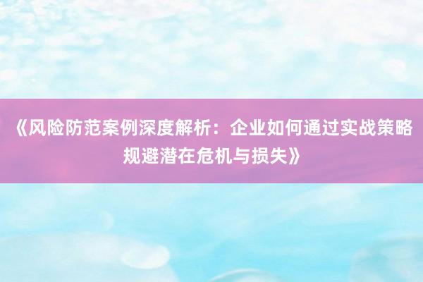 《风险防范案例深度解析：企业如何通过实战策略规避潜在危机与损失》